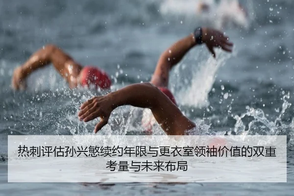 热刺评估孙兴慜续约年限与更衣室领袖价值的双重考量与未来布局