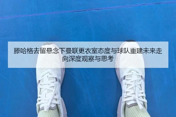滕哈格去留悬念下曼联更衣室态度与球队重建未来走向深度观察与思考
