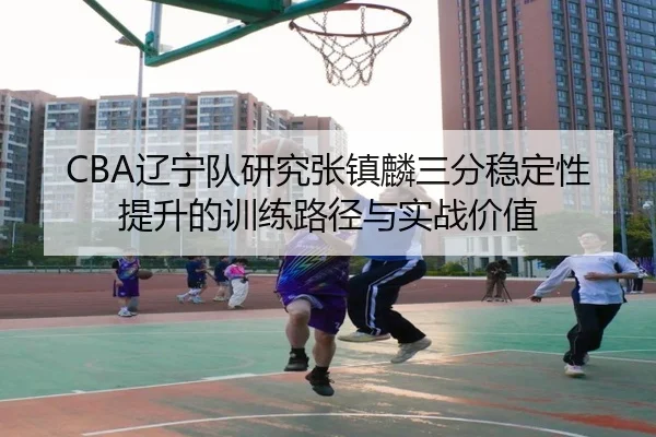 CBA辽宁队研究张镇麟三分稳定性提升的训练路径与实战价值