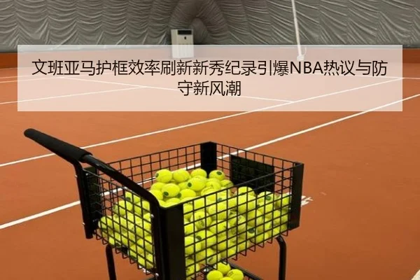 文班亚马护框效率刷新新秀纪录引爆NBA热议与防守新风潮