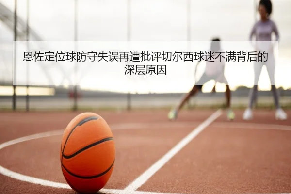 恩佐定位球防守失误再遭批评切尔西球迷不满背后的深层原因