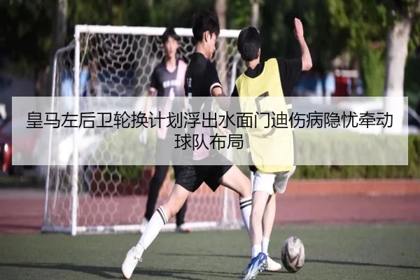 皇马左后卫轮换计划浮出水面门迪伤病隐忧牵动球队布局