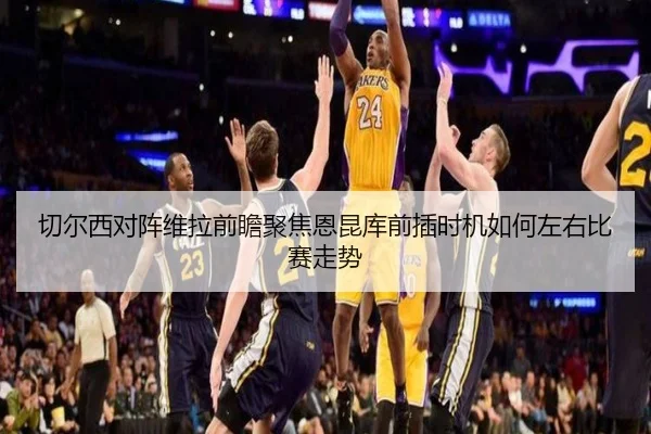 切尔西对阵维拉前瞻聚焦恩昆库前插时机如何左右比赛走势
